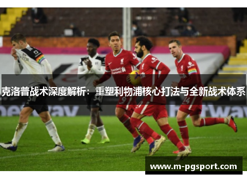 克洛普战术深度解析：重塑利物浦核心打法与全新战术体系