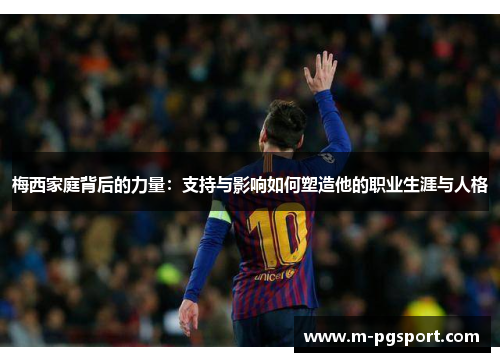 梅西家庭背后的力量：支持与影响如何塑造他的职业生涯与人格