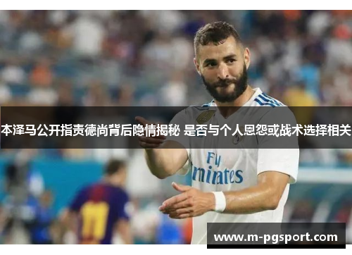 本泽马公开指责德尚背后隐情揭秘 是否与个人恩怨或战术选择相关
