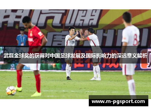 武磊金球奖的获得对中国足球发展及国际影响力的深远意义解析