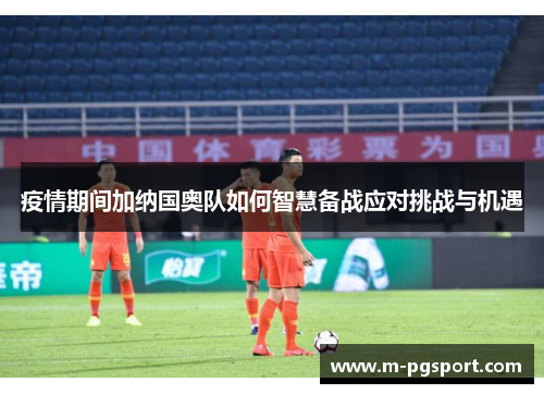 疫情期间加纳国奥队如何智慧备战应对挑战与机遇