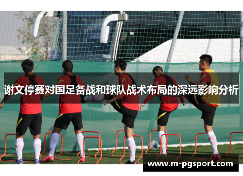 谢文停赛对国足备战和球队战术布局的深远影响分析 谢文停赛对国足备战和球队战术布局的深远影响分析