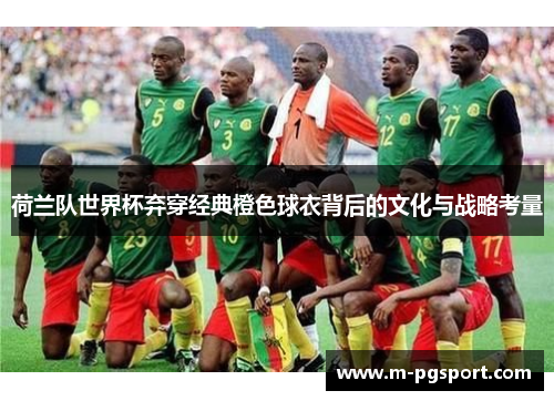 荷兰队世界杯弃穿经典橙色球衣背后的文化与战略考量