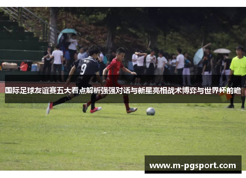 国际足球友谊赛五大看点解析强强对话与新星亮相战术博弈与世界杯前瞻 国际足球友谊赛五大看点解析强强对话与新星亮相战术博弈与世界杯前瞻