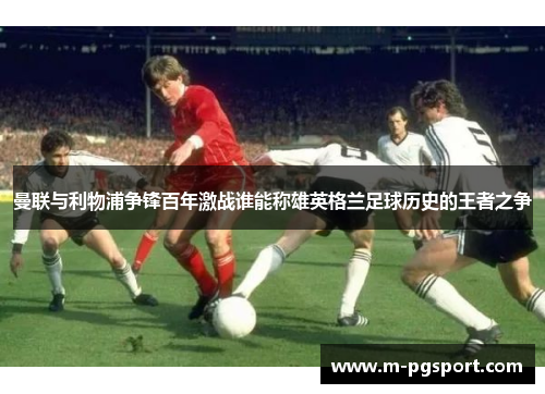 曼联与利物浦争锋百年激战谁能称雄英格兰足球历史的王者之争