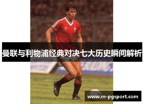 曼联与利物浦经典对决七大历史瞬间解析 曼联与利物浦经典对决七大历史瞬间解析