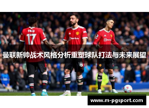 曼联新帅战术风格分析重塑球队打法与未来展望