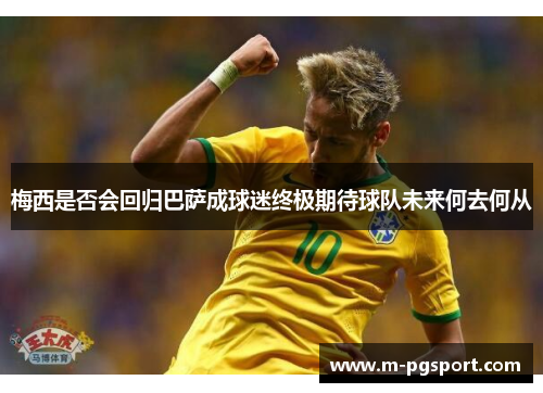 梅西是否会回归巴萨成球迷终极期待球队未来何去何从 梅西是否会回归巴萨成球迷终极期待球队未来何去何从