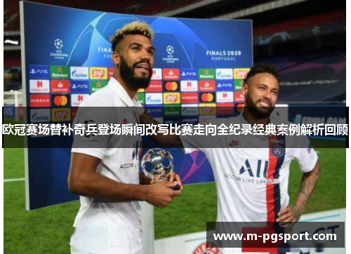 欧冠赛场替补奇兵登场瞬间改写比赛走向全纪录经典案例解析回顾