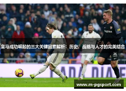 皇马成功崛起的三大关键因素解析：历史、战略与人才的完美结合